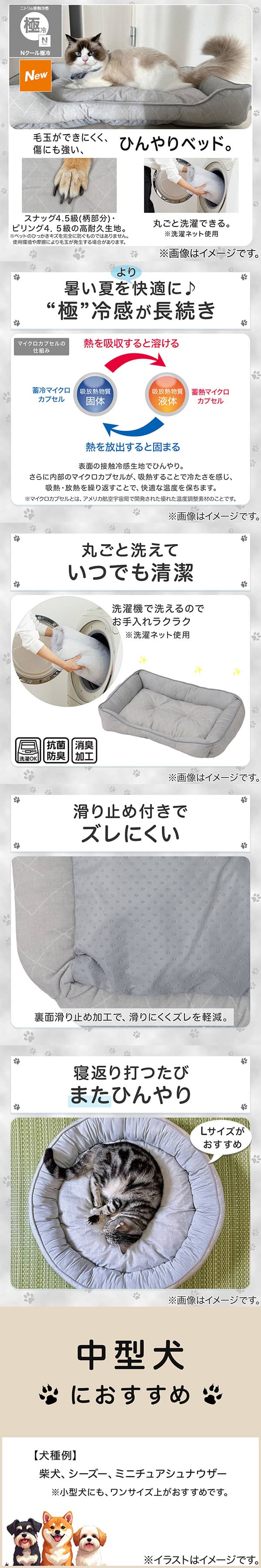 ニトリの接触冷感Nクール極冷。毛玉ができにくく、傷にも強い、ひんやりベッド。スナッグ4，5級(柄部分)・ピリング4，5級の高耐久生地。※ペットのひっかきキズを完全に防ぐものではありません。使用状況や摩擦により毛玉が発生する場合があります。丸ごと洗濯できる。※洗濯ネット使用。1暑い夏をより快適に。極冷感が長続き。表面の接触冷感生地でひんやり。さらに内部のマイクロカプセルが吸熱することで冷たさを感じ、吸熱・放熱を繰り返すことで、快適な温度を保ちます。※マイクロカプセルとはアメリカ航空宇宙局で開発された優れた温度調整素材のことです。2丸ごと洗えていつでも清潔。洗濯機で洗えるのでお手入れラクラク。※洗濯ネット使用。抗菌防臭。消臭加工。3滑り止め付きでズレにくい。裏面すべり止め加工で、滑りにくくズレを軽減。4寝返り打つたびまたひんやり。Lサイズがおすすめ。5中型犬におすすめ。【犬種例】柴犬、シーズー、ミニチュアシュナウザー※小型犬にも、ワンサイズ上がおすすめです。