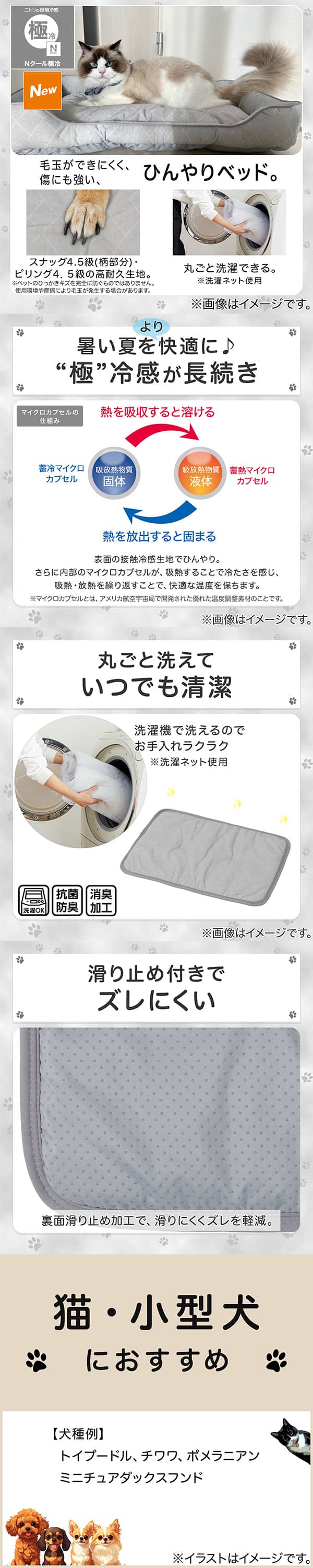 ニトリの接触冷感Nクール極冷。毛玉ができにくく、傷にも強い、ひんやりベッド。スナッグ4，5級(柄部分)・ピリング4，5級の高耐久生地。※ペットのひっかきキズを完全に防ぐものではありません。使用状況や摩擦により毛玉が発生する場合があります。丸ごと洗濯できる。※洗濯ネット使用。1暑い夏をより快適に。極冷感が長続き。表面の接触冷感生地でひんやり。さらに内部のマイクロカプセルが吸熱することで冷たさを感じ、吸熱・放熱を繰り返すことで、快適な温度を保ちます。※マイクロカプセルとはアメリカ航空宇宙局で開発された優れた温度調整素材のことです。2丸ごと洗えていつでも清潔。洗濯機で洗えるのでお手入れラクラク。※洗濯ネット使用。抗菌防臭。消臭加工。3滑り止め付きでズレにくい。裏面すべり止め加工で、滑りにくくズレを軽減。4猫・小型犬におすすめ。【犬種例】トイプードル、チワワ、ポメラニアン、ミニチュアダックスフンド