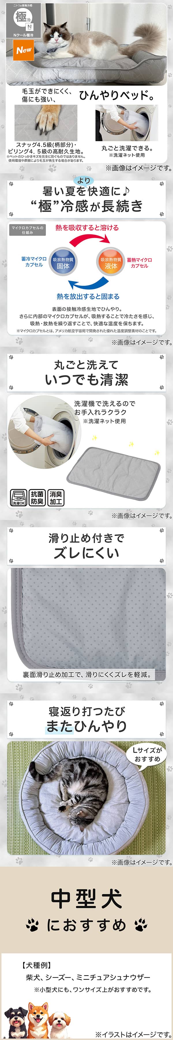 ニトリの接触冷感Nクール極冷。毛玉ができにくく、傷にも強い、ひんやりベッド。スナッグ4，5級(柄部分)・ピリング4，5級の高耐久生地。※ペットのひっかきキズを完全に防ぐものではありません。使用状況や摩擦により毛玉が発生する場合があります。丸ごと洗濯できる。※洗濯ネット使用。1暑い夏をより快適に。極冷感が長続き。表面の接触冷感生地でひんやり。さらに内部のマイクロカプセルが吸熱することで冷たさを感じ、吸熱・放熱を繰り返すことで、快適な温度を保ちます。※マイクロカプセルとはアメリカ航空宇宙局で開発された優れた温度調整素材のことです。2丸ごと洗えていつでも清潔。洗濯機で洗えるのでお手入れラクラク。※洗濯ネット使用。抗菌防臭。消臭加工。3滑り止め付きでズレにくい。裏面すべり止め加工で、滑りにくくズレを軽減。4寝返り打つたびまたひんやり。Lサイズがおすすめ。5中型犬におすすめ。【犬種例】柴犬、シーズー、ミニチュアシュナウザー※小型犬にも、ワンサイズ上がおすすめです。