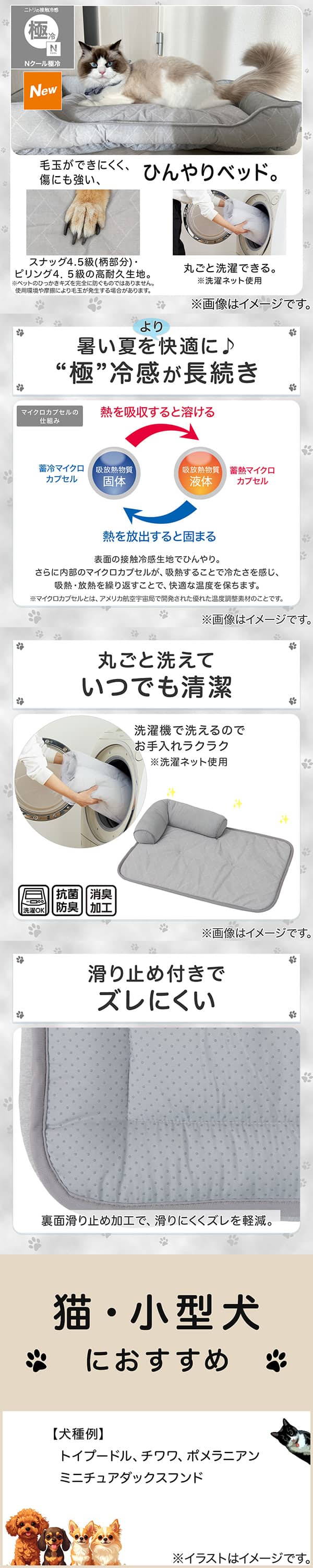 ニトリの接触冷感Nクール極冷。毛玉ができにくく、傷にも強い、ひんやりベッド。スナッグ4，5級(柄部分)・ピリング4，5級の高耐久生地。※ペットのひっかきキズを完全に防ぐものではありません。使用状況や摩擦により毛玉が発生する場合があります。丸ごと洗濯できる。※洗濯ネット使用。1暑い夏をより快適に。極冷感が長続き。表面の接触冷感生地でひんやり。さらに内部のマイクロカプセルが吸熱することで冷たさを感じ、吸熱・放熱を繰り返すことで、快適な温度を保ちます。※マイクロカプセルとはアメリカ航空宇宙局で開発された優れた温度調整素材のことです。2丸ごと洗えていつでも清潔。洗濯機で洗えるのでお手入れラクラク。※洗濯ネット使用。抗菌防臭。消臭加工。3滑り止め付きでズレにくい。裏面すべり止め加工で、滑りにくくズレを軽減。4猫・小型犬におすすめ。【犬種例】トイプードル、チワワ、ポメラニアン、ミニチュアダックスフンド