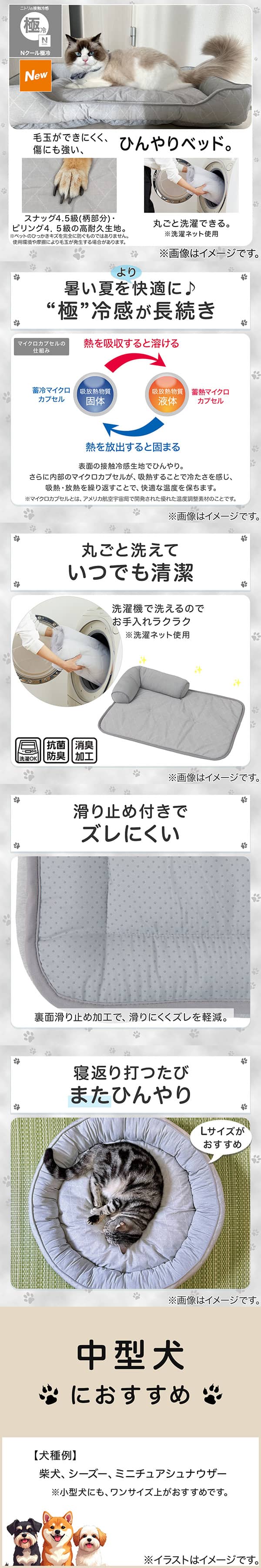 ニトリの接触冷感Nクール極冷。毛玉ができにくく、傷にも強い、ひんやりベッド。スナッグ4，5級(柄部分)・ピリング4，5級の高耐久生地。※ペットのひっかきキズを完全に防ぐものではありません。使用状況や摩擦により毛玉が発生する場合があります。丸ごと洗濯できる。※洗濯ネット使用。1暑い夏をより快適に。極冷感が長続き。表面の接触冷感生地でひんやり。さらに内部のマイクロカプセルが吸熱することで冷たさを感じ、吸熱・放熱を繰り返すことで、快適な温度を保ちます。※マイクロカプセルとはアメリカ航空宇宙局で開発された優れた温度調整素材のことです。2丸ごと洗えていつでも清潔。洗濯機で洗えるのでお手入れラクラク。※洗濯ネット使用。抗菌防臭。消臭加工。3滑り止め付きでズレにくい。裏面すべり止め加工で、滑りにくくズレを軽減。4寝返り打つたびまたひんやり。Lサイズがおすすめ。5中型犬におすすめ。【犬種例】柴犬、シーズー、ミニチュアシュナウザー※小型犬にも、ワンサイズ上がおすすめです。
