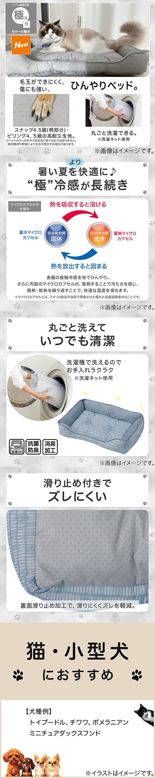 ニトリの接触冷感Nクール極冷。毛玉ができにくく、傷にも強い、ひんやりベッド。スナッグ4，5級(柄部分)・ピリング4，5級の高耐久生地。※ペットのひっかきキズを完全に防ぐものではありません。使用状況や摩擦により毛玉が発生する場合があります。丸ごと洗濯できる。※洗濯ネット使用。1暑い夏をより快適に。極冷感が長続き。表面の接触冷感生地でひんやり。さらに内部のマイクロカプセルが吸熱することで冷たさを感じ、吸熱・放熱を繰り返すことで、快適な温度を保ちます。※マイクロカプセルとはアメリカ航空宇宙局で開発された優れた温度調整素材のことです。2丸ごと洗えていつでも清潔。洗濯機で洗えるのでお手入れラクラク。※洗濯ネット使用。抗菌防臭。消臭加工。3滑り止め付きでズレにくい。裏面すべり止め加工で、滑りにくくズレを軽減。4猫・小型犬におすすめ。【犬種例】トイプードル、チワワ、ポメラニアン、ミニチュアダックスフンド