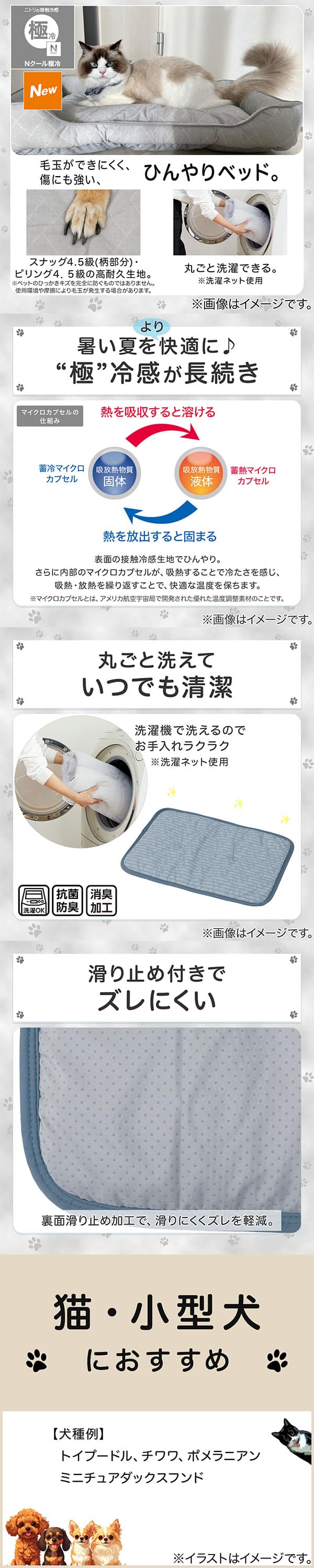 ニトリの接触冷感Nクール極冷。毛玉ができにくく、傷にも強い、ひんやりベッド。スナッグ4，5級(柄部分)・ピリング4，5級の高耐久生地。※ペットのひっかきキズを完全に防ぐものではありません。使用状況や摩擦により毛玉が発生する場合があります。丸ごと洗濯できる。※洗濯ネット使用。1暑い夏をより快適に。極冷感が長続き。表面の接触冷感生地でひんやり。さらに内部のマイクロカプセルが吸熱することで冷たさを感じ、吸熱・放熱を繰り返すことで、快適な温度を保ちます。※マイクロカプセルとはアメリカ航空宇宙局で開発された優れた温度調整素材のことです。2丸ごと洗えていつでも清潔。洗濯機で洗えるのでお手入れラクラク。※洗濯ネット使用。抗菌防臭。消臭加工。3滑り止め付きでズレにくい。裏面すべり止め加工で、滑りにくくズレを軽減。4猫・小型犬におすすめ。【犬種例】トイプードル、チワワ、ポメラニアン、ミニチュアダックスフンド