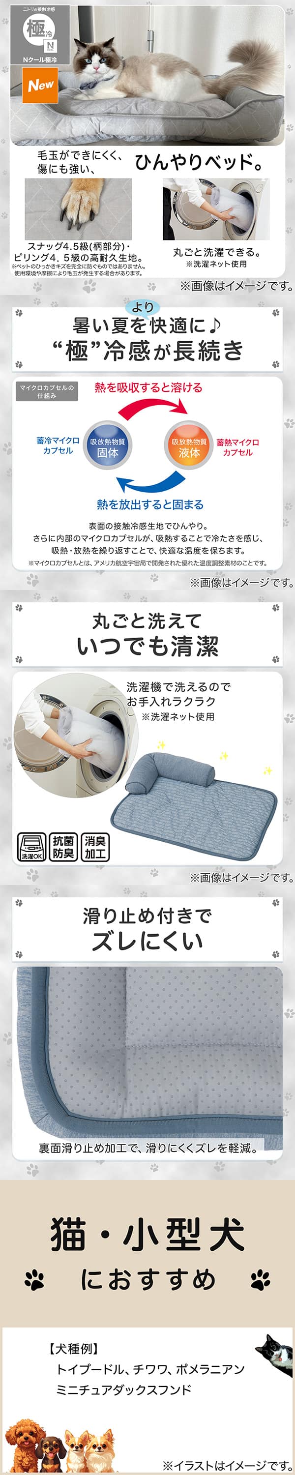 ニトリの接触冷感Nクール極冷。毛玉ができにくく、傷にも強い、ひんやりベッド。スナッグ4，5級(柄部分)・ピリング4，5級の高耐久生地。※ペットのひっかきキズを完全に防ぐものではありません。使用状況や摩擦により毛玉が発生する場合があります。丸ごと洗濯できる。※洗濯ネット使用。1暑い夏をより快適に。極冷感が長続き。表面の接触冷感生地でひんやり。さらに内部のマイクロカプセルが吸熱することで冷たさを感じ、吸熱・放熱を繰り返すことで、快適な温度を保ちます。※マイクロカプセルとはアメリカ航空宇宙局で開発された優れた温度調整素材のことです。2丸ごと洗えていつでも清潔。洗濯機で洗えるのでお手入れラクラク。※洗濯ネット使用。抗菌防臭。消臭加工。3滑り止め付きでズレにくい。裏面すべり止め加工で、滑りにくくズレを軽減。4猫・小型犬におすすめ。【犬種例】トイプードル、チワワ、ポメラニアン、ミニチュアダックスフンド