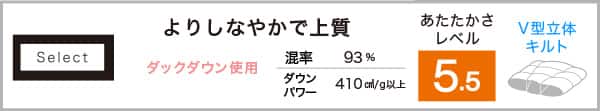 Select よりしなやかで上質。あたたかさレベル5.5。ダックダウン使用。混率93％ダウンパワー410cm³/g以上。V型立体キルト仕様