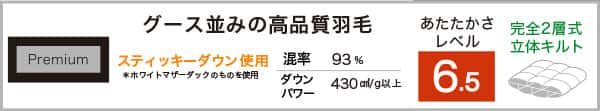 Premium グース並みの高品質羽毛。あたたかさレベル6.5。スティッキーダウン使用※ホワイトマザーダッグのものを使用。混率93％430cm³/g以上。完全2層式立体キルト仕様。
