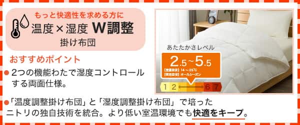 もっと快適性を求める方に温度×湿度W調整掛け布団。おすすめポイント、2つの機能わたを湿度コントロールする両面仕様。「温度調整掛け布団」と「湿度調整掛け布団」で培ったニトリの独自技術を統合。より低い室温環境でも快適をキープ。