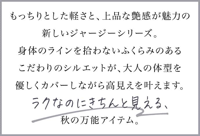 もっちりとした軽さと、上品な艶感が魅力の新しいジャージーシリーズ。身体のラインを拾わないふくらみのあるこだわりのシルエットが、大人の体型を優しくカバーしながら高見えを叶えます。ラクなのにきちんと見える、秋の万能アイテム。